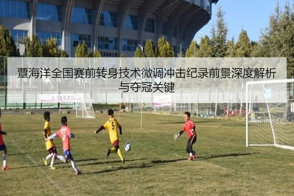 覃海洋全国赛前转身技术微调冲击纪录前景深度解析与夺冠关键