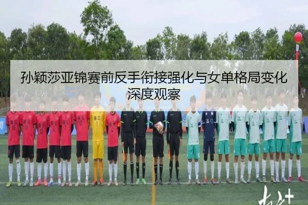 孙颖莎亚锦赛前反手衔接强化与女单格局变化深度观察